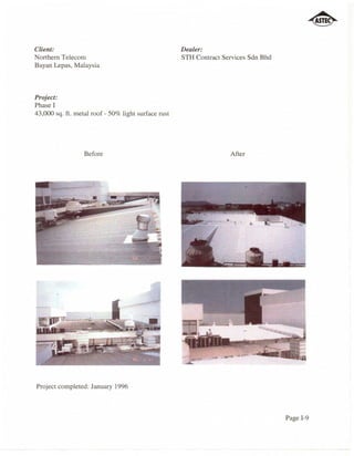 Client:                                              Dealer:
Northern Telecom                                     STH Contract Services Sdn Bhd
Bayan Lepas, Malaysia



Project:
Phase I
43,000 sq. ft. metal roof - 50% light surface rust




                  Before                                            After




Project completed: January 1996



                                                                                     Page 1-9
 