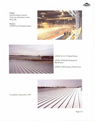 Client:
AmTrak Repair Station
Train car restoration center
Bear, DE.

Project:
250,000 sq ft Standing Seam




                                             ASTEC B-16-71 Metal Primer

                                             ASTEC WPM #8 Waterproof
                                             Membrance


                      ~~~~~~~~~~~~~ ASTEC #100 Ceramic Finish Coat




Completed: December 1994




                                                                    Page I-II
 
