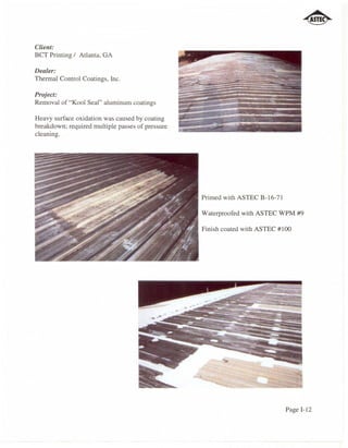 Client:
BCT Printing / Atlanta, GA

Dealer:
Thermal Control Coatings, Inc.

Project:
Removal of "Kool Seal" aluminum coatings

Heavy surface ox idation was caused by coating
breakdown; required multiple passes of pressure
cleaning.




                                                  Primed with ASTEC B-16-71

                                                  Waterproofed with ASTEC WPM #9

                                                  Finish coated with ASTEC #100




                                                                              Page 1-12
 