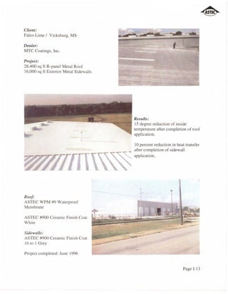 Client:
Falco Lime / Vicksburg, MS

Dealer:
MTC Coatings, Inc.

Project:
28,400 sq ft R-panel Metal Roof
16,000 sq ft Exterior Metal Sidewalls




                                        Results:
                                        15 degree reduction of inside
                                        temperature after completion of roof
                                        application.

                                        10 percent reduction in heat transfer
                                        after completion of sidewall
                                        application.




                                          ....              .
Roof:
ASTEC WPM #9 Waterproof
Membrane

ASTEC #900 Ceramic Finish Coat
White

Sidewalls:
ASTEC #900 Ceramic Finish Coat
16 to 1 Grey

Project completed: June 1996


                                                                   Page 1-13
 