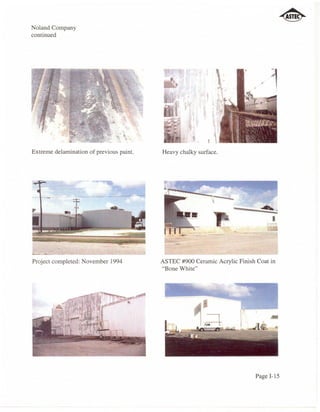 Noland Company
continued




Extreme delamination of previous paint.   Heavy chalky surface.




                                                             -    -
                                                            
                                                                      .      ......
                                                                                  I




Project completed: November 1994          ASTEC #900 Ceramic Acrylic Finish Coat in
                                          "Bone White"




                                                                           Page 1-15
 