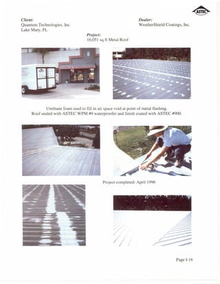 Client:                                                       Dealer:
Quantum Technologies, Inc.                                    WeatherShield Coatings, Inc.
Lake Mary, FL
                                  Project:
                                  16,051 sq ft Metal Roof




             Urethane foam used to fill in air space void at point of metal flashing.
     Roof sealed with ASTEC WPM #9 waterproofer and finish coated with ASTEC #900.




                                           Project completed: April 1996




                                                                                         =




                                                I;
                                                                                  Page 1-16
 