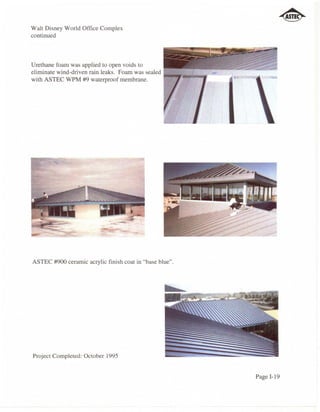 Walt Disney World Office Complex
continued



Urethane foam was applied to open voids to
eliminate wind-driven rain leaks. Foam was sealed ..._ ..   .,--=::.-
with ASTEC WPM #9 waterproof membrane.




ASTEC #900 ceramic acrylic finish coat in "base blue".




Project Completed: October 1995


                                                                        Page 1-19
 