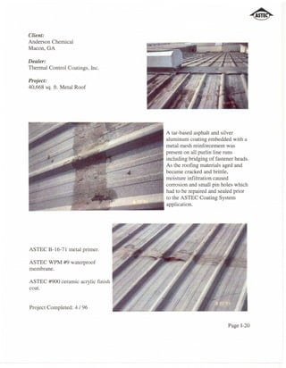 Client:
Anderson Chemical
Macon, GA

Dealer:
Thennal Control Coatings, Inc.

Project:
40,668 sq. ft. Metal Roof




                                                   A tar-based asphalt and silver
                                                   aluminum coating embedded with a
                                                   metal mesh reinforcement was
                                                   present on all purlin line runs



                            I
                             ~~~~~;~~:=~ including bridging of fastener and
                                         As the roofing materials aged heads.
                                                   became cracked and brittle,
                                                   moisture infiltration caused
                                                   corrosion and small pin holes which
                                                   had to be repaired and sealed prior
                                                   to the ASTEC Coating System
                                                   application.




ASTEC B-16-71 metal primer.

ASTEC WPM #9 waterproof
membrane.

ASTEC #900 ceramic acrylic finish
coat.


Project Completed: 4 196


                                                                             Page 1-20
 