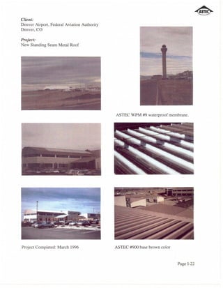 Client:
Denver Airport, Federal Aviation Authority
Denver, CO

Project:
New Standing Seam Metal Roof




                                             ASTEC WPM #9 waterproof membrane.




Project Completed: March 1996                ASTEC #900 base brown color


                                                                           Page 1-22
 