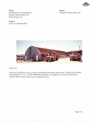 Client:                                                           Dealer:
Department of Transportation                                      Advanced Technologies, Inc.
Brittany Maintenance Unit
Baton Rouge, LA

Project:
5,453 sq ft Quonset Hut




100% rust

Light acid washdown given to assist in neutralizing the heavy surface rust. Surface fully primed
with ASTEC B-16-71. ASTEC WPM #9 membrane was applied to all seams and fasteners.
ASTEC #900 ceramic finish coat was applied on top.




                                                                                        Page 1-23
 