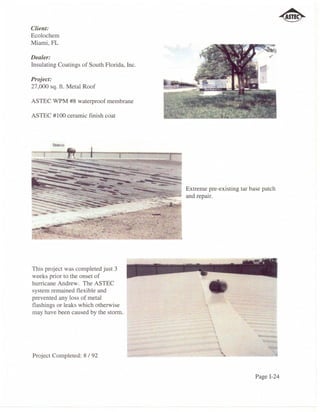 Client:
Ecolochem
Miami, FL

Dealer:
Insulating Coatings of South Florida, Inc.

Project:
27,000 sq. ft. Metal Roof

ASTEC WPM #8 waterproof membrane

ASTEC #100 ceramic finish coat




                                             Extreme pre-existing tar base patch
                                             and repair.




This project was completed just 3
weeks prior to the onset of
hurricane Andrew. The ASTEC
system remained flexible and
prevented any loss of metal
flashings or leaks which otherwise
may have been caused by the storm.
                                                      ~
                                                       ,
                                                          
                                                                         .


Project Completed: 8 /92


                                                                        Page 1-24
 