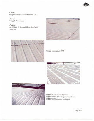 Client:
Graybar Electric - New Orleans, LA

Dealer:
Trigg & Associates
                                           --   ,-"",,
                                                            -
Project:
40,000 sq. ft. R-panel Metal Roof with                                                        .,'
light rust                                                                               ,.
                                                                                        .'
                                                                                ,   ~


                                                                               ,"   .
                                                                        './'
                                                                    . ' ;I'
                                                                   "
                                                                   ".




                                         Project completed: 1995




                                         ASTEC B-16-71 metal primer
                                         ASTEC WPM #9 waterproof membrane
                                         ASTEC #900 ceramic finish coat




                                                                                    Page 1-26
 