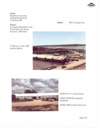 Client:
Marathon Latoumeau
Oil Rig Manufacturer
Vicksburg, MS
                             Dealer:     MTC Coatings, Inc.
Project:
Corrugated Metal Roof with
Wood Nails into Wood
Structure, 100% Rust




27,000 sq. ft. with 1200
patches applied




                               ASTEC B-16-71 metal primer

                               ASTEC WPM #9 waterproof
                               membrane

                               ASTEC #900 ceramic finish coat




                                                     Page 1-27
 
