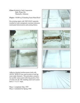 Client: Kimberly-Clark Corporation
         Baby Wipes Div.
         Maumelle, Arkansas

Project: 84,000 sq ft Standing Seam Metal Roof

Pre-existing repair with TOP COAT materials
resulted in water entrapment, moisture intrusion,
metal panel deterioration and coating failure.




Adhesive-backed reinforcement cloth with
ASTEC WPM #9 was used at point of end lap
seam under fasteners. This procedure created a
low profile seam system allowing positive flow
of water run off. The standing seam roof system
had a ½” to 12” slope.


Phase 1 completed: May 1997
Phase 2 scheduled for Spring 1998
 
