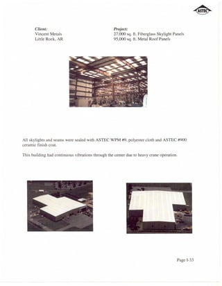 Client:                                     Project:
       Vincent Metals                              27,000 sq. ft. Fiberglass Skylight Panels
       Little Rock, AR                             95,000 sq. ft. Metal Roof Panels




All skylights and seams were sealed with ASTEC WPM #9, polyester cloth and ASTEC #900
ceramic finish coat.

This building had continuous vibrations through the center due to heavy crane operation.




                                                                                        Page 1-33
 