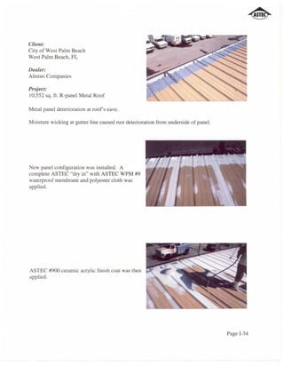Client:
City of West Palm Beach
West Palm Beach, FL

Dealer:
Ahrens Companies

Project:
lO,552 sq. ft. R-panel Metal Roof

Metal panel deterioration at roofs eave.

Moisture wicking at gutter line caused rust deterioration from underside of panel.




New panel configuration was installed. A
complete ASTEC "dry in" with ASTEC WPM #9
waterproof membrane and polyester cloth was
applied.




ASTEC #900 ceramic acrylic finish coat was then
applied.




                                                                                     Page 1-34
 