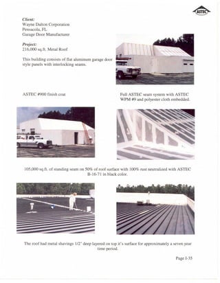 Client:
Wayne Dalton Corporation
Pensacola, FL
Garage Door Manufacturer

Project:
216,000 sq.ft. Metal Roof

This building consists of flat aluminum garage door
style panels with interlocking seams.




ASTEC #900 finish coat                                 Full ASTEC seam system with ASTEC
                                                       WPM #9 and polyester cloth embedded.




 105,000 sq.ft. of standing seam on 50% of roof surface with 100% rust neutralized with ASTEC
                                     B-16-71 in black color.




The roof had metal shavings 112" deep layered on top it's surface for approximately a seven year
                                         time period.

                                                                                       Page 1-35
 