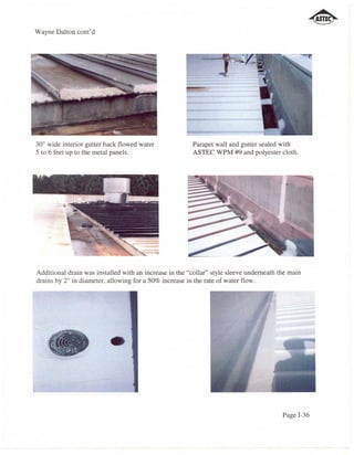 Wayne Dalton cont'd




30" wide interior gutter back flowed water              Parapet wall and gutter sealed with
5 to 6 feet up to the metal panels.                     ASTEC WPM #9 and polyester cloth.




Additional drain was installed with an increase in the "collar" style sleeve underneath the main
drains by 2" in diameter, allowing for a 50% increase in the rate of water flow.




                                                                                         Page 1-36
 