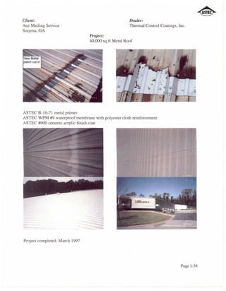 Client:                                               Dealer:
Ace Mailing Service                                   Thermal Control Coatings, Inc.
Smyrna, GA
                                 Project:
                                 40,000 sq ft Metal Roof




ASTEC B-16-71 metal primer
ASTEC WPM #9 waterproof membrane with polyester cloth reinforcement
ASTEC #900 ceramic acrylic finish coat




Project completed: March 1997




                                                                                 Page 1-38
 