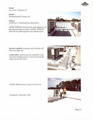 Client:
Lee Laser / Orlando, Fl

Dealer:
WeatherShield Coatings, Inc.

Project:
24,000 sq. f1. Standing Seam Metal Roof

ASTEC WPM #9 and polyester cloth applied to all
end lap and ridge cap seams. ASTEC WPM #9
brush & roll grade applied to all sidelap seams.




Special condition: ponding water between AlC
units and ridge cap.

Action taken: special cap was installed to raise
elevation enabling positive water flow between
ridge cap and AlC units.




ASTEC #900 Ceramic Acrylic Finish Coat




Completed: September 1996




                                                   Page 1-3
 