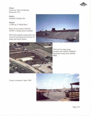 Client:
American Valve & Hydrant
Beaumont, TX

Dealer:
Sunpath Coatings, Inc.

Project:
15,980 sq. ft. Metal Roof

Retro-fit new panels with full
ASTEC coating system installed

Old rotted asphalt coated metal was
removed and replaced with new 26
gauge galvalume panels.




                                      The roof was then water-
                                      proofed with ASTEC WPM #9
                                      and finish coated with ASTEC
                                      #900.




Project completed: April 1996




                                                              Page 1-39
 