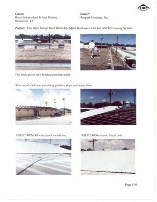 Client:                                            Dealer:
Buna Independent School District                   Sunpath Coatings, Inc.
Beaumont, TX

Project: Flat Deck Gravel Roof Retro-fit / Metal Roof-over with full ASTEC Coating System

   .                             -       ..-
                ...
                      _
                      -.
                          '"

                           ;'"
                                 --
                                  _~J"
                                 "'-: __ 1
                                               .




Flat deck gravel roof holding ponding water.


New metal roof-over providing positive slope and water flow.




ASTEC WPM #9 waterproof membrane                   ASTEC #900 ceramic finish coat




                                                                                            ad




                                                                                    Page 1-40
 