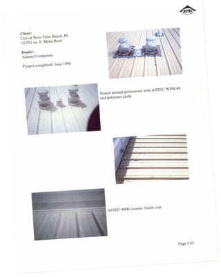 Client:
City of West Palm Beach, FL
10,552 sq. ft. Metal Roof

Dealer:
Ahrens Companies

 Project completed: June 1996




                                Sealed around protrusions with ASTEC WPM #9
                                and polyester cloth.




                                    ASTEC #900 ceramic finish coat




                                                                         Page 1-42
 