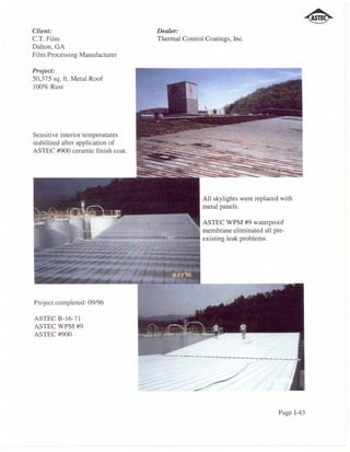 Client:                           Dealer:
C.T. Film                         Thermal Control Coatings, inc.
Dalton, GA
Film Processing Manufacturer

Project:
50,375 sq. ft. Metal Roof
100% Rust




Sensitive interior temperatures
stabilized after application of
ASTEC #900 ceramic finish coat.




                                                 All skylights were replaced with
                                                 metal panels.

                                            ASTEC WPM #9 waterproof
                                        ~~~ membrane eliminated all pre-
                                       ...  existing leak problems.




Project completed: 09/96

ASTECB-16-71
ASTEC WPM #9
ASTEC#900




                                                                            Page 1-43
 