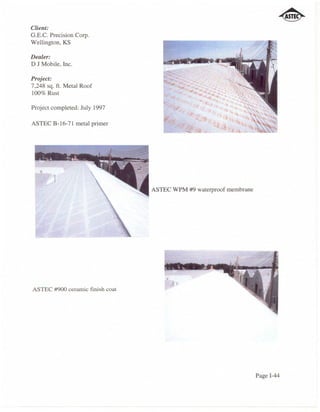 Client:
G.E.C. Precision Corp.
Wellington, KS

Dealer:
D J Mobile, Inc.

Project:
7,248 sq. ft. Metal Roof
100% Rust

Project completed: July 1997

ASTEC B-16-7l metal primer




                                 ASTEC WPM #9 waterproof membrane




ASTEC #900 ceramic finish coat




                                                                    Page 1-44
 