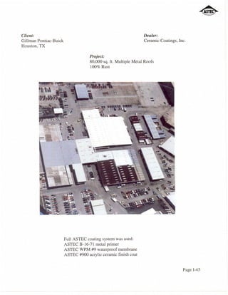 Client:                                                           Dealer:
Gillman Pontiac-Buick                                             Ceramic Coatings, Inc.
Houston, TX

                                     Project:
                                     80,000 sq. ft. Multiple Metal Roofs
                                     100% Rust




                        Full ASTEC coating system was used:
                        ASTEC B-16-71 metal primer
                        ASTEC WPM #9 waterproof membrane
                        ASTEC #900 acrylic ceramic finish coat


                                                                                      Page 1-45
 