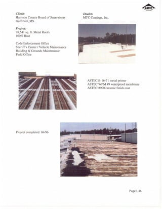 Client:                                 Dealer:
Harrison County Board of Supervisors    MTC Coatings, Inc.
Gulf Port, MS

Project:
78,541 sq. ft. Metal Roofs
100% Rust

Code Enforcement Office
Sheriffs Center / Vehicle Maintenance
Building & Grounds Maintenance
Field Office




                                           ASTEC B-16-71 metal primer
                                           ASTEC WPM #9 waterproof membrane
                                           ASTEC #900 ceramic finish coat




Project completed: 04/96




                                                                    Page 1-48
 