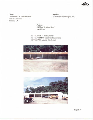 Client:                                               Dealer:
Department Of Transportation                          Advanced Technologies, Inc.
State of Louisiana
Brittany, LA

                                Project:
                                5,450 sq. ft. Metal Roof
                                100% Rust


                           ASTEC B-16-71 metal primer
                           ASTEC WPM #9 waterproof membrane
                           ASTEC #900 ceramic finish coat




                                                                                Page 1-49
 