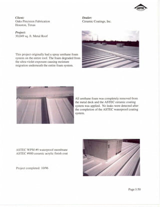 Client:                                             Dealer:
Oaks Precision Fabrication                          Ceramic Coatings, Inc.
Houston, Texas

Project:
30,049 sq. ft. Metal Roof




This project originally had a spray urethane foam

the ultra-violetentire roof.causing moisture
system on the exposure The foam degraded from       !~~~;~~~;~~:~
migration underneath the entire foam system.                                 ::~I1111!~~:....1lI


                                              All urethane foam was completely removed from
                                              the metal deck and the ASTEC ceramic coating
                                              system was applied. No leaks were detected after
                                              the completion of the ASTEC waterproof coating
                                              system.




ASTEC WPM #9 waterproof membrane
ASTEC #900 ceramic acrylic finish coat



Project completed: 10/96




                                                                                       Page I-50
 