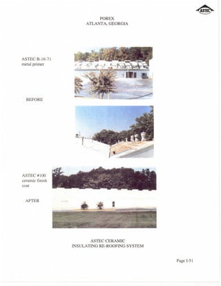 POREX
                      ATLANTA, GEORGIA




ASTEC B-16-71
metal primer




  BEFORE




ASTEC#IOO
ceramic finish
coat


 AFTER




                        ASTEC CERAMIC
                 INSULATING RE-ROOFING SYSTEM


                                                Page I-51
 