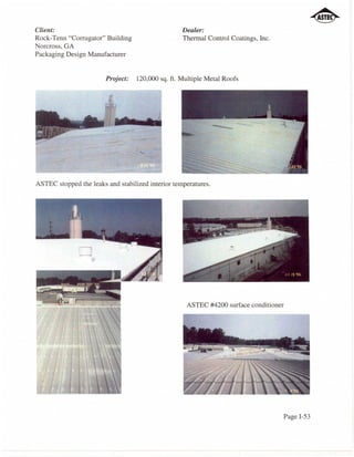 Client:                                            Dealer:
Rock-Tenn "Corrugator" Building                    Thermal Control Coatings, Inc.
Norcross, GA
Packaging Design Manufacturer


                        Project:   120,000 sq. ft. Multiple Metal Roofs




ASTEC stopped the leaks and stabilized interior temperatures.




                                                    ASTEC #4200 surface conditioner




                                                                                    Page I-53
 
