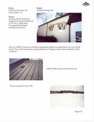 Client:                              Dealer:
Southwest Beverage, Inc.             Sunpath Coatings, Inc.
Lake Charles, LA

Project:
Anheuser-Busch Distributor
Temperature Control Warehouse
16,792 sq. ft. Metal Roof
Corrugated Metal Panels
Standing Seam Panels




After the ASTEC system was installed a temperature analysis was performed over a two month
period. The results indicated an average reduction of 7 degrees in the inside temperature of the
warehouse.




                                                  ASTEC #900 acrylic ceramic finish coat




 Project completed: April 1996




                                                                                         Page I-55
 