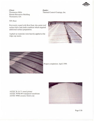 Client:                                      Dealer:
Thomaston Mills                              Thermal Control Coatings, Inc.
Human Resources Building
Thomaston, GA

50% Rust

Previously coated with Kool Seal, this entire roof
surface had a bad chalk condition which required
additional surface preparation.

Asphalt tar materials were heavily applied at the
ridge cap seams.




                                               Project completion: April 1996




ASTEC 8-16-7 I metal primer
ASTEC WPM #9 waterproof membrane
ASTEC #900 ceramic finish coat




                                                                                Page I-56
 