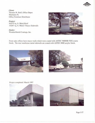 Client:
Thomas W. Ruff, Office Depot
Maitland, FL
Office Furniture Distributor

Project:
48,875 sq. ft. Metal Roof
19,867 sq. ft. Metal/Stucco Sidewalls

Dealer:
WeatherShield Coatings, Inc.



Front sales offices have stucco walls which were coated with ASTEC 5000HB TEX coarse
finish. The rear warehouse metal sidewalls are coated with ASTEC #900 acrylic finish.




Project completed: March 1997




                                                                                  Page I-57
 