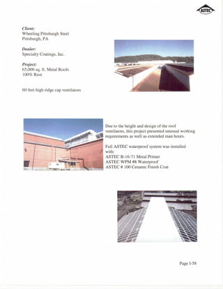Client:
Wheeling Pittsburgh Steel
Pittsburgh, PA

Dealer:
Specialty Coatings, Inc.

Project:
65,000 sq. ft. Metal Roofs
100% Rust


60 feet high ridge cap ventilators




                                            Due to the height and design of the roof
                                            ventilators, this project presented unusual working
                                            requirements as well as extended man hours.

                                            Full ASTEC waterproof system was installed
                                            with:
                                            ASTEC B-16-71 Metal Primer
                                            ASTEC WPM #8 Waterproof
                       :'~::::.~~cll:'=:::9 ASTEC # 100 Ceramic Finish Coat




                                                                                      Page I-58
 