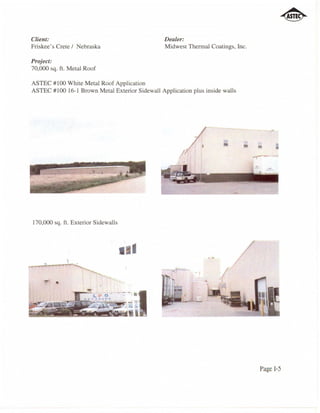 Client:                                         Dealer:
Friskee's Crete / Nebraska                      Midwest Thennal Coatings, Inc.

Project:
70,000 sq. ft. Metal Roof

ASTEC #100 White Metal Roof Application
ASTEC #100 16-1 Brown Metal Exterior Sidewall Application plus inside walls




                                                                      •       • •     •
                                                                                      •




170,000 sq. ft. Exterior Sidewalls



                                     • I

         •




                                                                                 Page 1-5
 