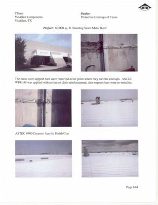 Client:                                            Dealer:
McAllen Components                                 Protective Coatings of Texas
McAllen, TX

                     Project: 60,000 sq. ft. Standing Seam Metal Roof




The cross-over support bars were removed at the point where they met the end laps. ASTEC
WPM #9 was applied with polyester cloth reinforcement; then support bars were re-installed.




                                                                     -
                                                          1'!




ASTEC #900 Ceramic Acrylic Finish Coat




                                                                                      Page 1-61
 