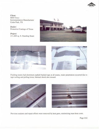 Client:
MID Totco
Instrumentation Manufacturer
Cedar Park, TX

Dealer:
Protecti ve Coatings of Texas

Project:
211,468 sq. f1. Standing Seam




                        ,   ,


Flashing seams had aluminum asphalt backed tape at all seams, water penetration occurred due to
tape curling and pulling loose; thermal shock also ensued.




Previous sealants and repair efforts were removed by heat guns, minimizing man-hour costs.

                                                                                     Page 1-62
 