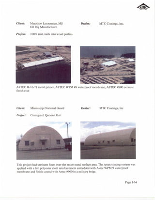 Client:    Marathon Letourneau, MS                 Dealer:        MTC Coatings, Inc.
           Oil Rig Manufacturer

Project:   100% rust, nails into wood purlins




ASTEC B-16-71 metal primer, ASTEC WPM #9 waterproof membrane, ASTEC #900 ceramic
finish coat




Client:    Mississippi National Guard              Dealer:        MTC Coatings, Inc

Project:   Corrugated Quonset Hut




This project had urethane foam over the entire metal surface area. The Astec coating system was
applied with a full polyester cloth reinforcement embedded with Astec WPM 9 waterproof
membrane and finish coated with Astec #900 in a military beige.


                                                                                       Page 1-64
 
