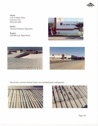 Client:
L & N Safety Glass
Calexico, CA
Mexicali, MX

Dealer:
Arizona Insulation Specialist

Project:
220,000 sq.ft. Metal Roof




Desert heat, extreme thermal shock, mis-matched panel configuration.




                                                                       Page 1-67
 