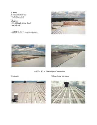 Client:
Cameco Industries
Thibodeaux, LA

Project:
125,000 sq ft Metal Roof
100% Rust


ASTEC B-16-71 corrosion primer




                           ASTEC WPM #9 waterproof membrane

Fasteners                                   Side and end lap seams
 