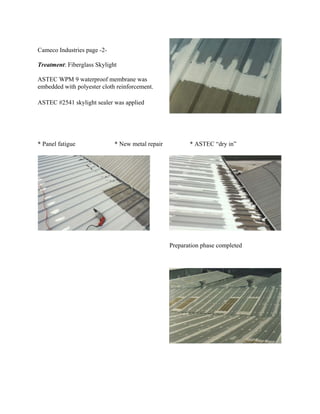 Cameco Industries page -2-

Treatment: Fiberglass Skylight

ASTEC WPM 9 waterproof membrane was
embedded with polyester cloth reinforcement.

ASTEC #2541 skylight sealer was applied




* Panel fatigue              * New metal repair          * ASTEC “dry in”




                                                  Preparation phase completed
 