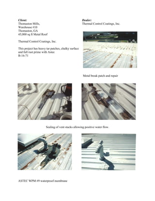 Client:                                              Dealer:
Thomaston Mills,                                     Thermal Control Coatings, Inc.
Warehouse #10
Thomaston, GA
45,000 sq ft Metal Roof

Thermal Control Coatings, Inc.

This project has heavy tar patches, chalky surface
and full rust prime with Astec
B-16-71




                                                     Metal break patch and repair




                      Sealing of vent stacks allowing positive water flow.




ASTEC WPM #9 waterproof membrane
 
