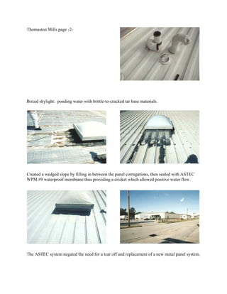 Thomaston Mills page -2-




Boxed skylight: ponding water with brittle-to-cracked tar base materials.




Created a wedged slope by filling in between the panel corrugations, then sealed with ASTEC
WPM #9 waterproof membrane thus providing a cricket which allowed positive water flow.




The ASTEC system negated the need for a tear off and replacement of a new metal panel system.
 