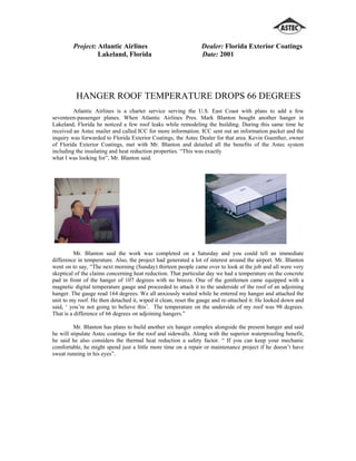 Project: Atlantic Airlines                             Dealer: Florida Exterior Coatings
                  Lakeland, Florida                             Date: 2001




          HANGER ROOF TEMPERATURE DROPS 66 DEGREES
         Atlantic Airlines is a charter service serving the U.S. East Coast with plans to add a few
seventeen-passenger planes. When Atlantic Airlines Pres. Mark Blanton bought another hanger in
Lakeland, Florida he noticed a few roof leaks while remodeling the building. During this same time he
received an Astec mailer and called ICC for more information. ICC sent out an information packet and the
inquiry was forwarded to Florida Exterior Coatings, the Astec Dealer for that area. Kevin Guenther, owner
of Florida Exterior Coatings, met with Mr. Blanton and detailed all the benefits of the Astec system
including the insulating and heat reduction properties. “This was exactly
what I was looking for”, Mr. Blanton said.




          Mr. Blanton said the work was completed on a Saturday and you could tell an immediate
difference in temperature. Also, the project had generated a lot of interest around the airport. Mr. Blanton
went on to say, “The next morning (Sunday) thirteen people came over to look at the job and all were very
skeptical of the claims concerning heat reduction. That particular day we had a temperature on the concrete
pad in front of the hanger of 107 degrees with no breeze. One of the gentlemen came equipped with a
magnetic digital temperature gauge and proceeded to attach it to the underside of the roof of an adjoining
hanger. The gauge read 164 degrees. We all anxiously waited while he entered my hanger and attached the
unit to my roof. He then detached it, wiped it clean, reset the gauge and re-attached it. He looked down and
said, ‘ you’re not going to believe this’. The temperature on the underside of my roof was 98 degrees.
That is a difference of 66 degrees on adjoining hangers.”

         Mr. Blanton has plans to build another six hanger complex alongside the present hanger and said
he will stipulate Astec coatings for the roof and sidewalls. Along with the superior waterproofing benefit,
he said he also considers the thermal heat reduction a safety factor. “ If you can keep your mechanic
comfortable, he might spend just a little more time on a repair or maintenance project if he doesn’t have
sweat running in his eyes”.
 