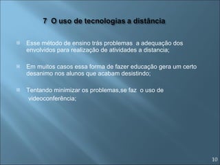 Esse método de ensino trás problemas  a adequação dos envolvidos para realização de atividades a distancia; Em muitos casos essa forma de fazer educação gera um certo desanimo nos alunos que acabam desistindo; Tentando minimizar os problemas,se faz  o uso de  videoconferência; 10 