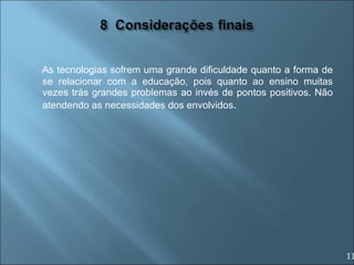 As tecnologias sofrem uma grande dificuldade quanto a forma de se relacionar com a educação, pois quanto ao ensino muitas vezes trás grandes problemas ao invés de pontos positivos. Não atendendo as necessidades dos envolvidos . 11 