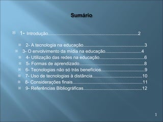 1 -  Introdução........................................................................2  2- A tecnologia na educação.................................................3 3- O envolvimento da mídia na educação.............................4  4- Utilização das redes na educação....................................6 5- Formas de aprendizado....................................................8 6- Tecnologias não só trás benefícios...................................9 7- Uso de tecnologias à distância........................................10 8- Considerações finais........................................................11 9- Referências Bibliográficas...............................................12 1 