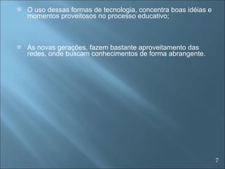 O uso dessas formas de tecnologia, concentra boas idéias e momentos proveitosos no processo educativo; As novas gerações, fazem bastante aproveitamento das redes, onde buscam conhecimentos de forma abrangente. 7 