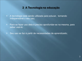 A tecnologia está sendo utilizada para educar,  tornando indispensável o seu uso; Para se fazer uso dela é preciso aprofundar-se na mesma, para saber usá-la; Seu uso se faz á partir de necessidades de aprendizado; 3 
